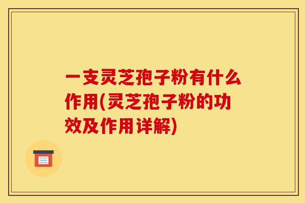 一支灵芝孢子粉有什么作用(灵芝孢子粉的功效及作用详解)