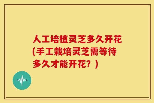 人工培植灵芝多久开花(手工栽培灵芝需等待多久才能开花?)