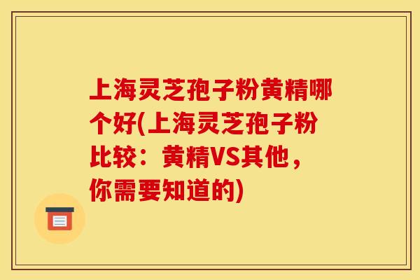 上海灵芝孢子粉黄精哪个好(上海灵芝孢子粉比较:黄精VS其他,你需要知道的)