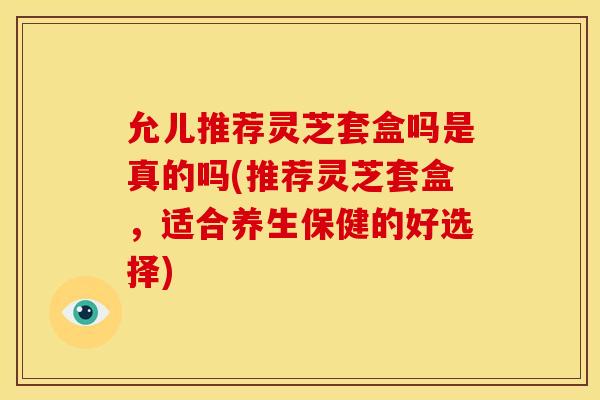 允儿推荐灵芝套盒吗是真的吗(推荐灵芝套盒,适合养生保健的好选择)