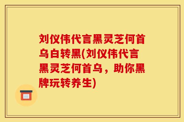 刘仪伟代言黑灵芝何首乌白转黑(刘仪伟代言黑灵芝何首乌，助你黑牌玩转养生)
