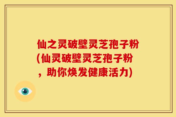 仙之灵破壁灵芝孢子粉(仙灵破壁灵芝孢子粉,助你焕发健康活力)