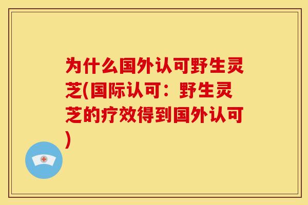 为什么国外认可野生灵芝(国际认可:野生灵芝的疗效得到国外认可)