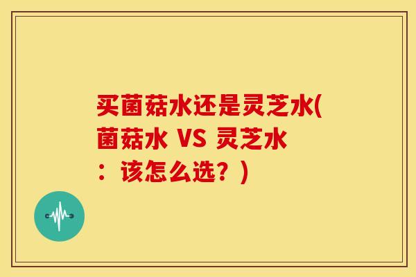 买菌菇水还是灵芝水(菌菇水 VS 灵芝水:该怎么选?)