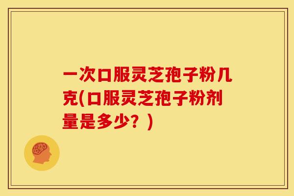 一次口服灵芝孢子粉几克(口服灵芝孢子粉剂量是多少?)