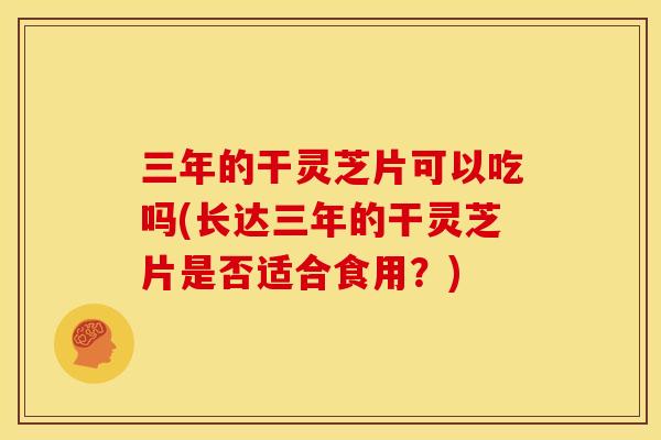 三年的干灵芝片可以吃吗(长达三年的干灵芝片是否适合食用？)