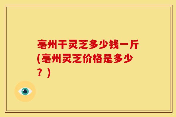 亳州干灵芝多少钱一斤(亳州灵芝价格是多少?)