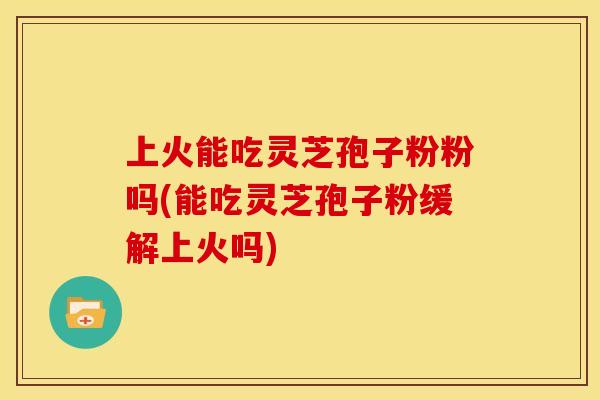 上火能吃灵芝孢子粉粉吗(能吃灵芝孢子粉缓解上火吗)
