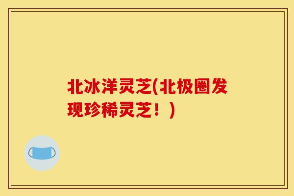 北冰洋灵芝(北极圈发现珍稀灵芝！)