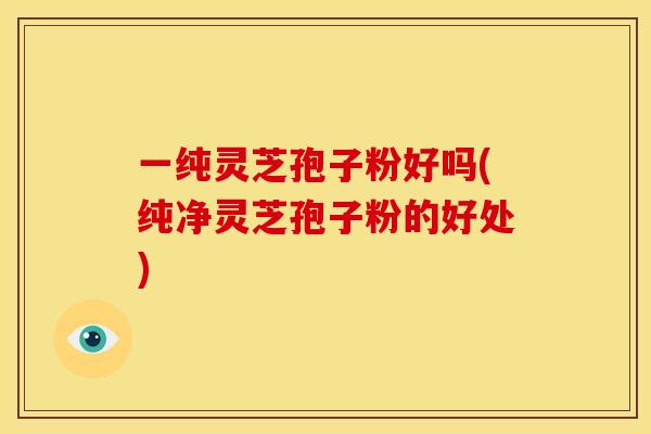 一纯灵芝孢子粉好吗(纯净灵芝孢子粉的好处)