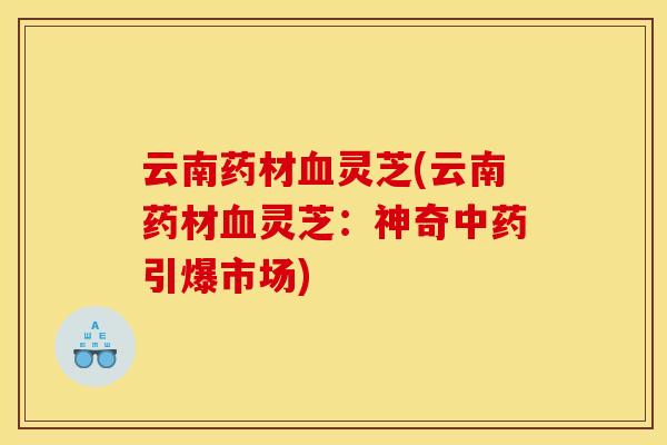 云南药材血灵芝(云南药材血灵芝：神奇中药引爆市场)