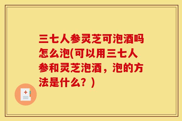 三七人参灵芝可泡酒吗怎么泡(可以用三七人参和灵芝泡酒，泡的方法是什么？)