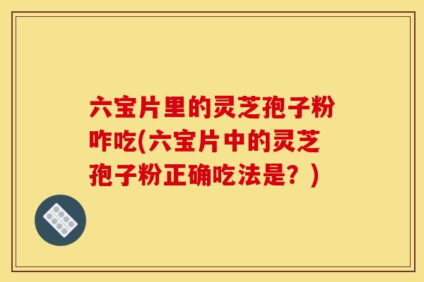 六宝片里的灵芝孢子粉咋吃(六宝片中的灵芝孢子粉正确吃法是?)