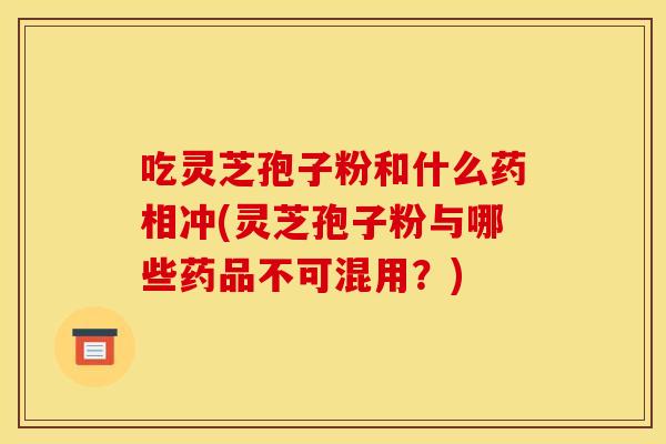吃灵芝孢子粉和什么药相冲(灵芝孢子粉与哪些药品不可混用?)