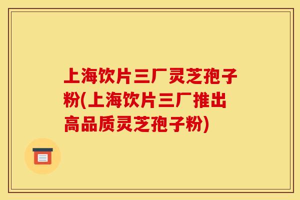 上海饮片三厂灵芝孢子粉(上海饮片三厂推出高品质灵芝孢子粉)