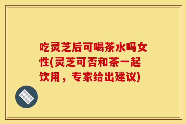 吃灵芝后可喝茶水吗女性(灵芝可否和茶一起饮用,专家给出建议)