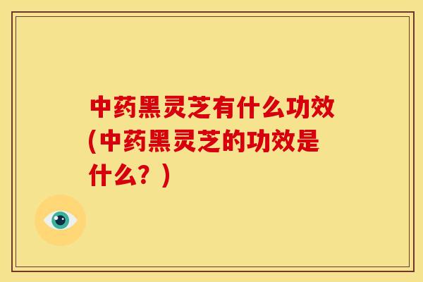 中药黑灵芝有什么功效(中药黑灵芝的功效是什么？)