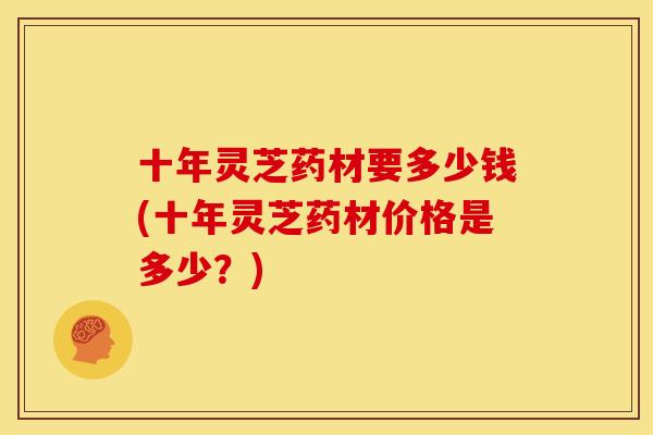 十年灵芝药材要多少钱(十年灵芝药材价格是多少?)