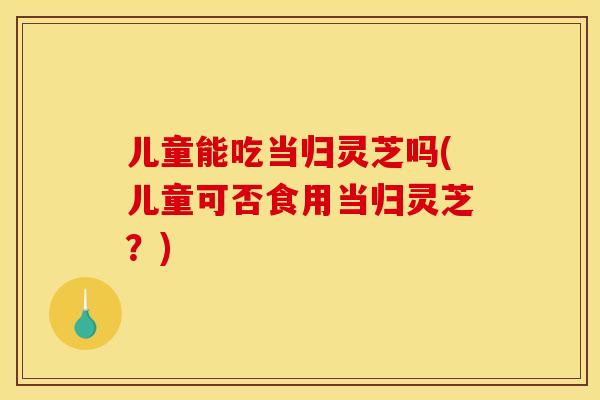 儿童能吃当归灵芝吗(儿童可否食用当归灵芝?)