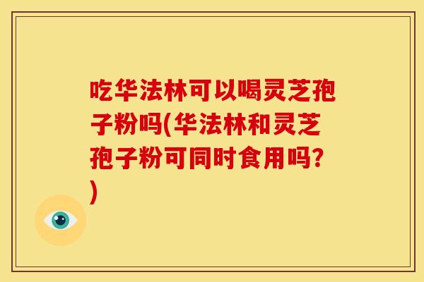 吃华法林可以喝灵芝孢子粉吗(华法林和灵芝孢子粉可同时食用吗?)