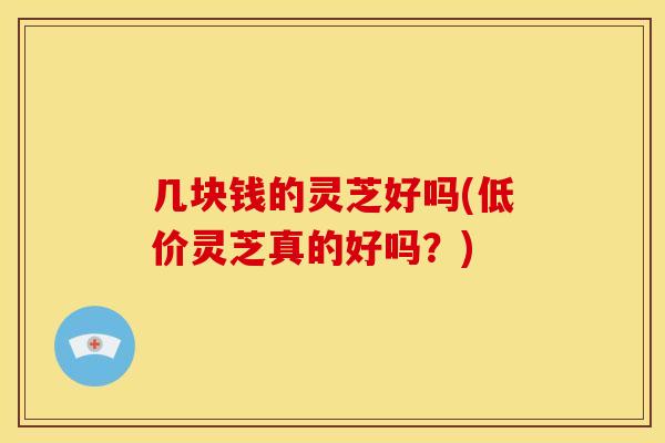 几块钱的灵芝好吗(低价灵芝真的好吗?)
