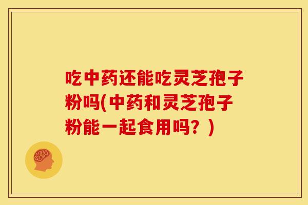 吃中药还能吃灵芝孢子粉吗(中药和灵芝孢子粉能一起食用吗？)