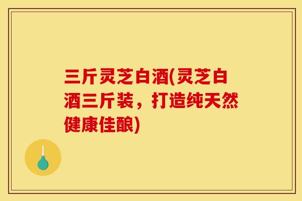 三斤灵芝白酒(灵芝白酒三斤装，打造纯天然健康佳酿)