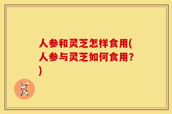 人参和灵芝怎样食用(人参与灵芝如何食用?)