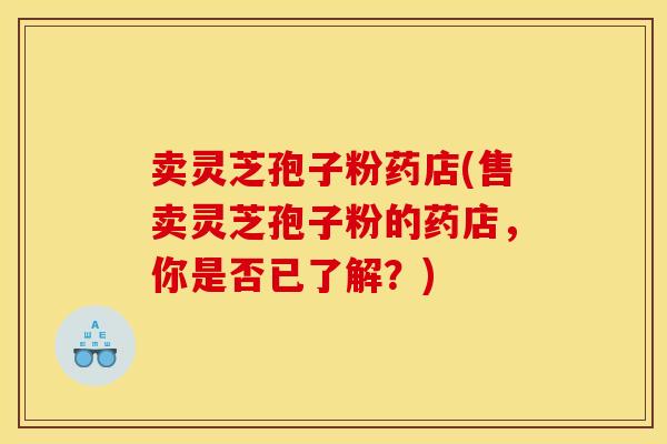 卖灵芝孢子粉药店(售卖灵芝孢子粉的药店,你是否已了解?)