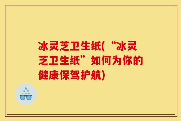 冰灵芝卫生纸(“冰灵芝卫生纸”如何为你的健康保驾护航)