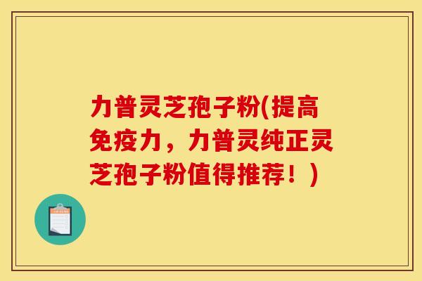 力普灵芝孢子粉(提高免疫力,力普灵纯正灵芝孢子粉值得推荐!)