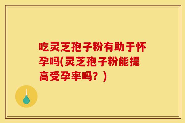 吃灵芝孢子粉有助于怀孕吗(灵芝孢子粉能提高受孕率吗?)
