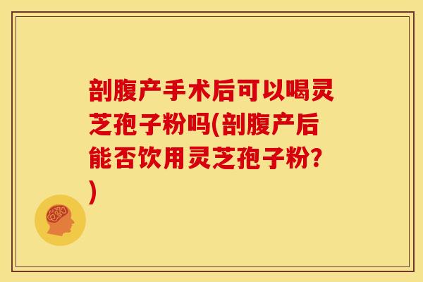 剖腹产手术后可以喝灵芝孢子粉吗(剖腹产后能否饮用灵芝孢子粉?)