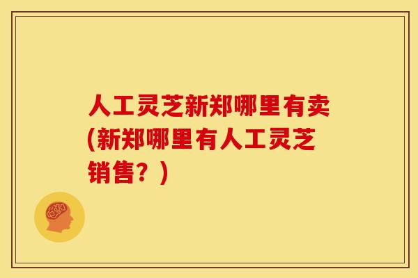 人工灵芝新郑哪里有卖(新郑哪里有人工灵芝销售?)