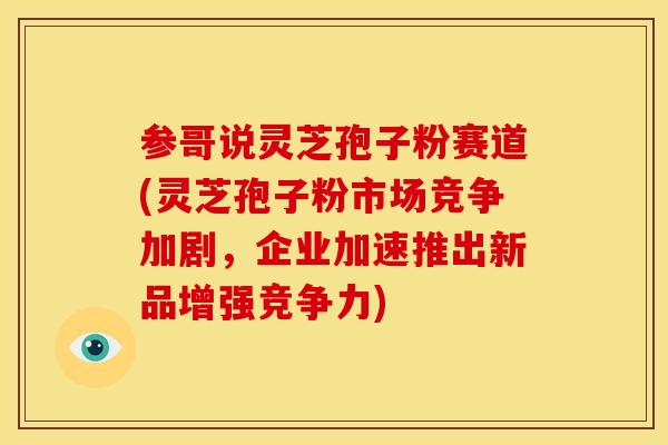 参哥说灵芝孢子粉赛道(灵芝孢子粉市场竞争加剧，企业加速推出新品增强竞争力)