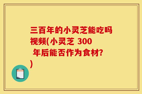 三百年的小灵芝能吃吗视频(小灵芝 300 年后能否作为食材?)