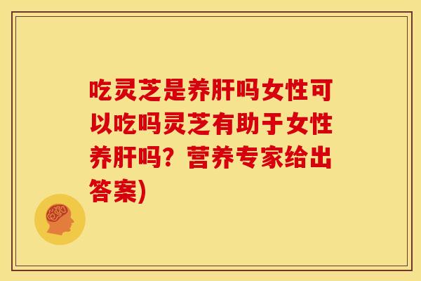 吃灵芝是养肝吗女性可以吃吗灵芝有助于女性养肝吗?营养专家给出答案)