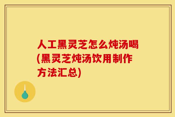 人工黑灵芝怎么炖汤喝(黑灵芝炖汤饮用制作方法汇总)