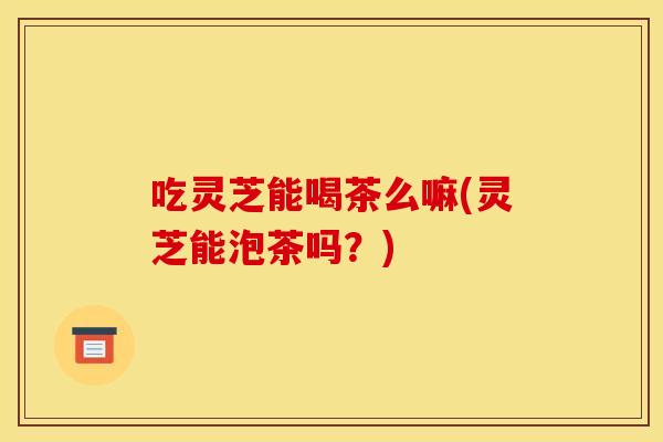 吃灵芝能喝茶么嘛(灵芝能泡茶吗?)