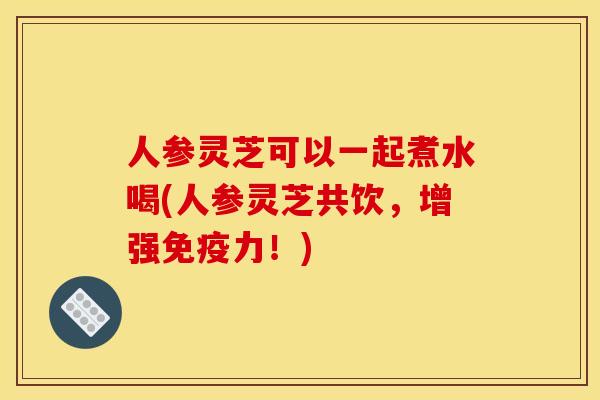 人参灵芝可以一起煮水喝(人参灵芝共饮，增强免疫力！)