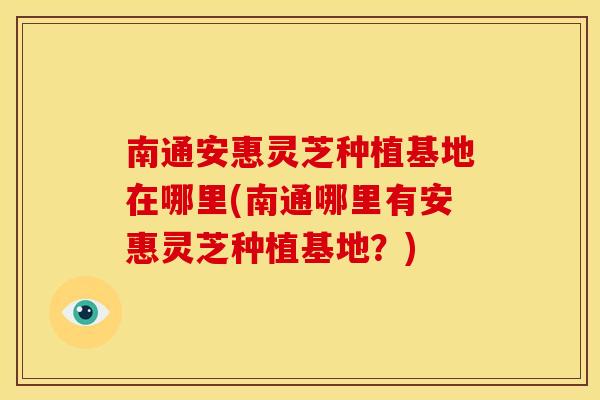 南通安惠灵芝种植基地在哪里(南通哪里有安惠灵芝种植基地?)