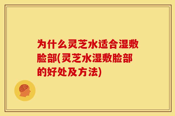 为什么灵芝水适合湿敷脸部(灵芝水湿敷脸部的好处及方法)