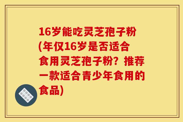16岁能吃灵芝孢子粉(年仅16岁是否适合食用灵芝孢子粉?推荐一款适合青少年食用的食品)