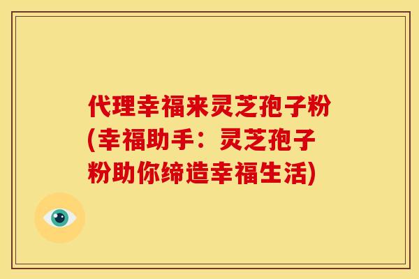 代理幸福来灵芝孢子粉(幸福助手：灵芝孢子粉助你缔造幸福生活)