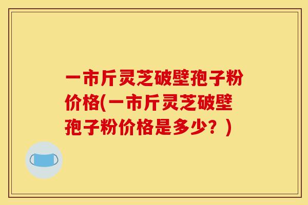 一市斤灵芝破壁孢子粉价格(一市斤灵芝破壁孢子粉价格是多少？)