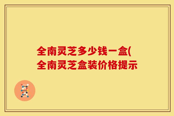 全南灵芝多少钱一盒(全南灵芝盒装价格提示