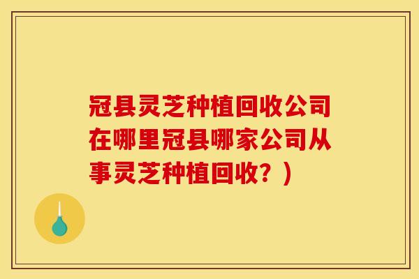 冠县灵芝种植回收公司在哪里冠县哪家公司从事灵芝种植回收？)