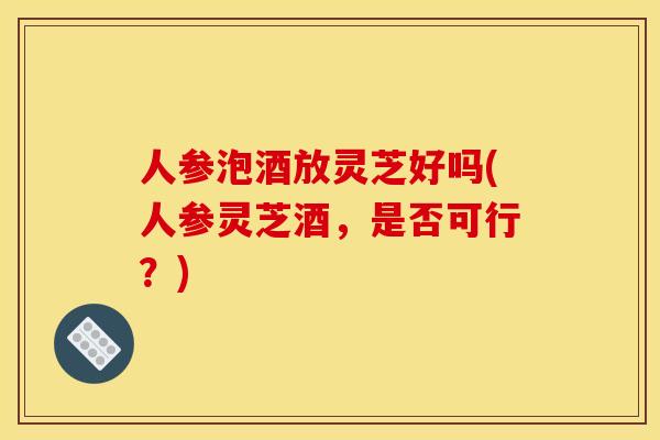 人参泡酒放灵芝好吗(人参灵芝酒,是否可行?)
