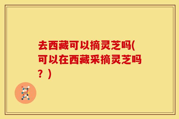 去西藏可以摘灵芝吗(可以在西藏采摘灵芝吗？)