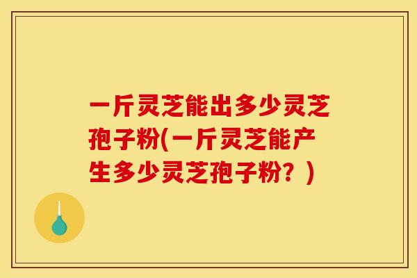 一斤灵芝能出多少灵芝孢子粉(一斤灵芝能产生多少灵芝孢子粉?)